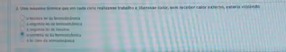 2. Uma máquina térmica que em cada ciclo realizasse trabalho e liberasse calor, sem receber calor externo, estaria violando
a terceira lei da termodinâmica
a segunda leida termodinâmica
a segunda leide Newton
C a primeira lei da termodinâmica
a leizero da termodinâmica