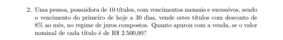 2. Uma pessoa, possuidora de 10 títulos, com vencimentos mensais e sucessivos, sendo
vencimento do primeiro de hoje a 30 dias, vende estes títulos com desconto de
8%  ao mês, no regime de juros compostos . Quanto apurou com a venda, se o valor
nominal de cada título é de R 2.500,00