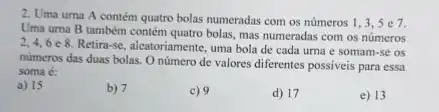 2. Uma urna A contém quatro bolas numeradas com os números 1,3,5
Uma uma B também contem quatro bolas, mas numeradas com os números
2,4,6e8.
Retira-se, aleatoriamente, uma bola de cada urna e somam-se os
números das duas bolas O número de valores diferentes possiveis para essa
soma é:
a) 15
b) 7
c) 9
d) 17
e) 13