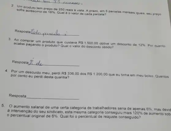 2. Un produto tem preço de 250 reais à vista. A prazo, em 5 parcelas mensais iguais, seu preço sofre acréscimo de
16%  Qual é o valor de cada parcela?
Resposta __
3. Ao comprar um produto que custava
R 1.500,00 obtive um desconto de 12%  Por quanto acabei pagando o produto? Qual o valor do desconto obtido?
Resposta __
4. Por um descuido meu perdi R 336,00 dos R 1.200,00 que eu tinha em meu bclso. Quantos por cento eu perdi desta quantia?
Resposta __
5.O aumento salarial de uma certa categoria de trabalhadores seria de apenas
6%  mas devid
à intervenção do seu sindicato, esta mesma categoria conseguiu mais
120%  de aumento sob
percentual original de 6%  Qual foi o percentual de reajuste conseguido?