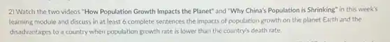 2) Watch the two videos "How Population Growth Impacts the Planet" and "Why China's Population is Shrinking'in this week's
learning module and discuss in at least 6 complete sentences the impacts of population growth on the planet Earth and the
disadvantages to a country when population growth rate is lower than the country's death rate.