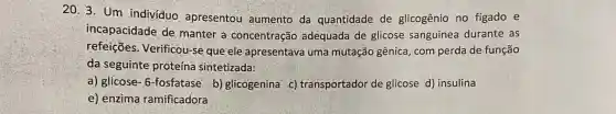 20. 3. Um indivíduo apresentou aumento da quantidade de glicogênio no figado e
incapacidade de manter a concentração adequada de glicose sanguínea durante as
refeições. Verificou-se que ele apresentava uma mutação gênica , com perda de função
da seguinte proteína sintetizada:
a) glicose- 6-fosfatase b) glicogenina c)transportador de glicose d) insulina
e) enzima ramificadora