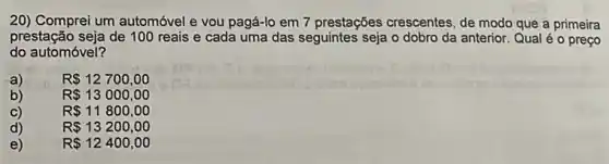 20) Comprei um automóvel e vou pagá-lo em 7 prestações crescentes, de modo que a primeira
prestação seja de 100 reais e cada uma das seguintes seja o dobro da anterior. Qual é o preço
do automóvel?
a)	R 12700,00
b)	R 13000,00
C)	R 11800,00
d)	R 13200,00
e)	R 12400,00