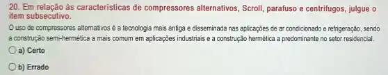 20. Em relação às características de compressores alternativos, Scroll parafuso e centrifugos julgue o
item subsecutivo.
uso de compressores atternativos é a tecnologia mais antiga e disseminada nas aplicações de ar condicionado e refrigeração, sendo
a construção semi-hermética a mais comum em aplicações industriais e a construção hermética a predominante no setor residencial.
a) Certo
b) Errado