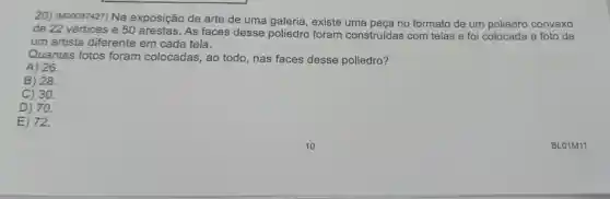 20) (M00087427) Na exposição de arte de uma galeria , existe uma peça no formato de um poliedro convexo
de 22 vértices e 50 arestas. As faces desse poliedro foram construídas com telas e foi colocada a foto de
um artista diferente em cada tela.
Quantas fotos foram colocadas , ao todo, nas faces desse poliedro?
A) 26.
B) 28.
C) 30.
D) 70.
E) 72.