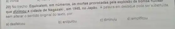 20) No trecho Equivalem, em números, às mortes provocadas pela explosão da bomba nuclear
que dizimou a cidade de Nagazaki , em 1945, no Japão A palavra em destaque pode ser substituída,
sem alterar o sentido original do texto, por:
a) desfalcou
b) aniquilou
c) diminuiu
d) simplificou
a) Ironia.