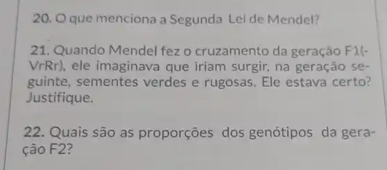 20. Oque menciona a Segunda Lei de Mendel?
21. Quando Mendel fez o cruzamento da geração F1(-
VrRr),ele imaginava que iriam surgir, na geração se-
guinte , sementes verdes e rugosas. Ele estava certo?
Justifique.
22. Quais são as proporçōes dos genótipos da gera-
ção F2?