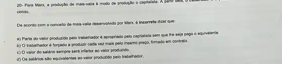 20- Para Marx, a produção de mais-valia é modo de produção o capitalista. A partir dela o traball
obtido.
De acordo com o conceito de mais-valia desenvolvido por Marx, é Incorreto dizer que:
a) Parte do valor produzido pelo trabalhador é apropriado pelo capitalista sem que Ihe seja pago o equivalente.
b) O trabalhadoré forçado a produzir cada vez mais pelo mesmo preço firmado em contrato.
c) O valor do salário sempre será inferior ao valor produzido.
d) Os salários são equivalentes ao valor produzido pelo trabalhador.