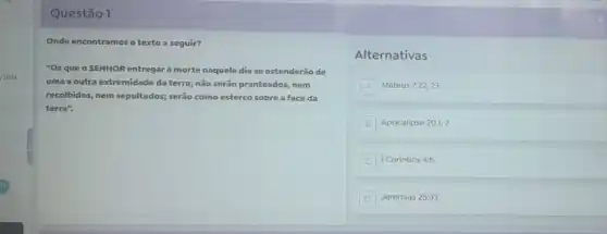 /2024
Questão 1
Onde encontramos o texto a seguir?
"Os que o SENHOR entregar à morte naquele dia se estenderão de
uma a outra extremidade da terra; não serão pranteados, nem
recolhidos, nem sepultados; serão como esterco sobre a face da
terra".
Alternativas
A Mateus 7:22,23
B Apocalipse 20:1,2
1 Corintios 4:5
D Jeremias 25:33