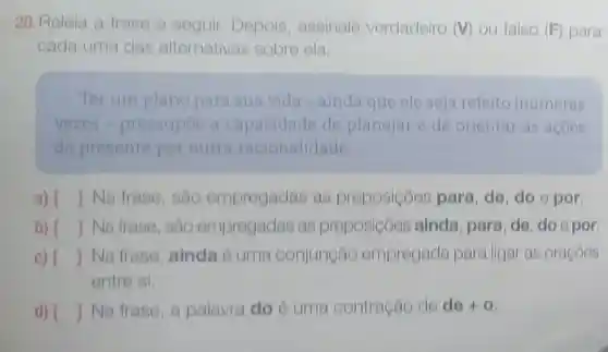 20.Releia a frase a seguir Depois assinale verdadeiro (V)ou falso (F)para
cada uma das alternativas sobre ela.
Ter um plano para sua vida -ainda que ele seja refeito inumeras
vezes - pressupoe a capacidade de planejar e de orientar as acoes
do presente por outra racionalidade
a) () Na trase , sáo empregadas as preposiçoes para, de, do e por.
b) () Na frase, sao empregadas as preposicôes ainda, para de, do opor
c) () Na frase ainda é uma conjungão empregada para ligar as oracoes
entre si.
d) () Na frase, a palavra do ó uma contração de de +0