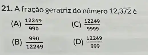 21. A fração geratriz do número 12,3overline (72) é
(A) (12249)/(990)
(C) (12249)/(9999)
(B) (990)/(12249)
(D) (12249)/(999)