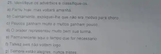 21. Identifique os advérbios e classifique-os.
a) Partiu hoje, mas voltará amanhã.
b) Calmamente, expliquei-Ihe que não era motivo para choro.
c) Poucos ganham muito e muitos ganham pouco.
d) O orador representou muito bem sua turma.
e) Permanecerei aqui o tempo que for necessário.
f) Talvez eles não voltem logo
g) Sempre estão alegres , nunca tristes.