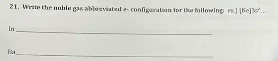 21. Write the noble gas abbreviated e configuration for the following: ex.)[Ne]3s^2. __
In __
Ba __