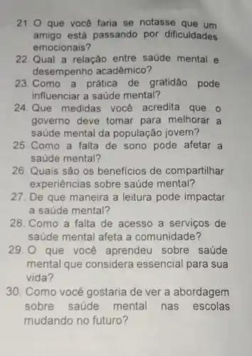 21.0 que você faria se notasse que um
amigo está passando por dificuldades
emocionais?
22. Qual a relação entre saúde mental e
desempenho acadêmico?
23. Como a prática de gratidão pode
influenciar a saúde mental?
24.Que medidas você acredita que o
governo deve tomar para melhorar a
saúde mental da população jovem?
25. Como a falta de sono pode afetar a
saúde mental?
26. Quais são os benefícios de compartilhar
experiências sobre saúde mental?
27. De que maneira a leitura pode impactar
a saúde mental?
28. Como a falta de acesso a serviços de
saúde mental afeta a comunidade?
29. O que você aprendeu sobre saúde
mental que considera essencial para sua
vida?
30. Como você gostaria de ver a abordagem
sobre saúde mental nas escolas
mudando no futuro?