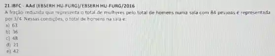 21.IBFC - AAd (EBSERH HU-FURG)/EBSERH HU -FURG/2016
A fração reduzida que representa o total de mulheres pelo total de homens numa sala com 84 pessoas é representada
por 3/4 Nessas condições, o total de homens na sala é:
a) 63
b) 36
c) 48
d) 21
e) 42