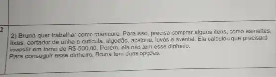 2
(2) Bruna quer trabalhar como manicure . Para isso , precisa comprar alguns itens , como esmaltes,
lixas .cortador de unha e cuticula , algodão , acetona . luvas e avental . Ela calculou que precisará
investir em torno de R 500,00 . Porém , ela não tem esse dinheiro.
Para conseguir esse dinheiro , Bruna tem duas opçōes: