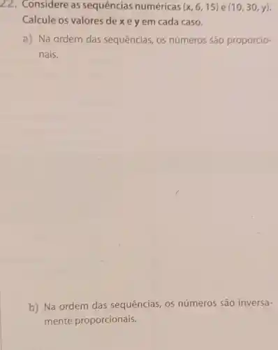 22. Considere as sequências numéricas (x,6,15) e (10,30,y)
Calcule os valores de xe y em cada caso.
a) Na ordem das sequências os números são proporcio-
nais.
b) Na ordem das sequências , 0s números são inversa-
mente proporcionais.