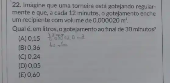 22. Imagine que uma torneira está gotejando regular-
mente e que, a cada 12 minutos , o gotejamento enche
um recipiente com volume de 0,000020m^3
Qualé,em litros,o gotejamento ao final de 30 minutos?
(A) 0,15
(B) 036
(C) 0,24
(D) 0 ,05
(E) 0 ,60