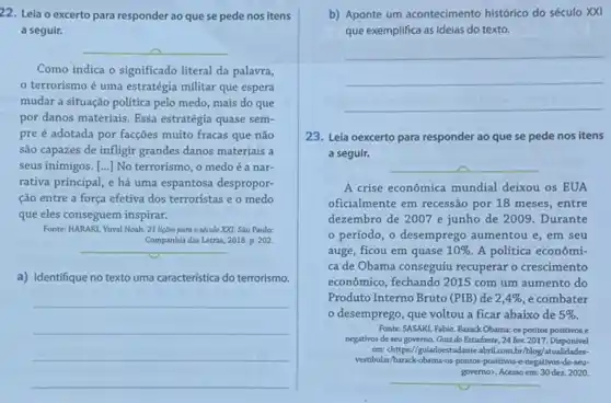 22. Leia o excerto para responder ao que se pede nos itens
a seguir.
__
Como indica o significado literal da palavra,
terrorismo é uma estratégia militar que espera
mudar a situação política pelo medo, mais do que
por danos materiais. Essa estratégia quase sem-
pre é adotada por facçoes muito fracas que não
são capazes de infligir grandes danos materiais a
seus inimigos. [..] No terrorismo o medoé a nar-
rativa principal, e há uma espantosa despropor-
ção entre a força efetiva dos terroristas e o medo
que eles conseguem inspirar.
Fonte: HARARI, Yuval Noah 21 liçoes para o século XXI. Sao Paulo:
Companhia das Letras, 2018.p. 202.
a) Identifique no texto uma caracteristica do terrorismo.
__
b) Aponte um acontecimento histórico do século XXI
que exemplifica as ideias do texto.
__
23. Leia oexcerto para responder ao que se pede nos itens
a seguir.
__
A crise econômica mundial deixou os EUA
oficialmente em recessão por 18 meses, entre
dezembro de 2007 e junho de 2009. Durante
período, o desemprego aumentou e, em seu
auge, ficou em quase 10%  A política econômi-
ca de Obama conseguiu recuperar o crescimento
econômico, fechando 2015 com um aumento do
Produto Interno Bruto (PIB)de 2,4%  e combater
desemprego, que voltou a ficar abaixo de 5% 
Fonte: SASAKI, Fabio, Barack Obama: os pontos positivos e
negativos de seu governo Guia do Estudante, 24 fev. 2017. Disponível
em: chttps://guiadoestudante.abril.com br/blog/atualidades-
vestibular/barack-obama-os-pontos -positivos-e-negativos-de-seu-
__
governo). Acesso em: 30 dez. 2020.