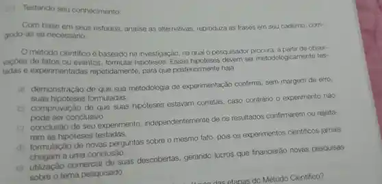 2.2 Testando seu conhecimento:
Com base em seus estudos , analise as alternativas , reproduza as frases em seu caderno, corri-
gindo-as se necessário:
método cientifico é baseado na investigação, na qual o pesquisador de obser-
vacôes de fatos ou eventos formular Essas devem ser metodologicamente tes-
tadas e experimentadas repetidamente , para que posteriormente haja
a)demonstração de que sua metodologia de experimentação confirma, sem margem de erro,
suas hipóteses formuladas.
b)comprovação de que suas hipóteses estavam corretas,caso contrário O experimento nào
pode ser conclusivo.
c) conclusão de seu experimento independentemente de os resultados confirmarem ou rejeita-
rem as hipóteses testadas.
d)formulação de novas perguntas sobre o mesmo fato, pois os experimentos cientificos jamais
chegam a uma conclusão.
e) utilização comercial de suas descobertas gerando lucros que financiarão novas pesquisas
sobre o tema pesquisado.