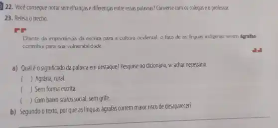 22. Você consegue notar semelhanças e diferenças entre essas palavras? Converse com 05 colegas e o professor.
23. Releia o trecho.
Diante da importância da escrita para a cultura ocidental, o fato de as linguas indigenas serem ágrafas
contribui para sua vulnerabilidade.
a) Qualéo significado da palavra em destaque?Pesquise no dicionário, se achar necessário.
() Agrária, rural.
() Sem forma escrita.
() Com baixo status social, sem grife.
correm maior risco de desaparecer?
__