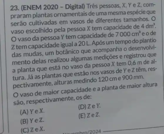 23. (ENEM 2020 -Digital) Três pessoas, X, Y e Z, com-
praram plantas ornamentais de uma mesma espécie que
serão cultivadas em vasos de diferentes tamanhos.
vaso escolhido pela pessoa X tem capacidade de
4dm^3
vaso da pessoa Y tem capacidade de
7000cm^3 eode
Ztem capacidade igual a 20 L. Após um tempo do plantio
das mudas . um botânico que acompanha o desenvolvi-
mento delas realizou algumas mediçōes e registrou que
a planta que está no vaso da pessoa X tem 0,6 m de al-
tura. Já as plantas que estão nos vasos de Ye Z têm, res-
pectivam ente, alturas medindo 120 cme 900 mm.
vaso de maior capacidade e a planta de maior altura
são respectivamente os de:
(A)YeX.
(D) ZeY.
(B) YeZ.
(E) ZeZ.
(C) Z e x
__