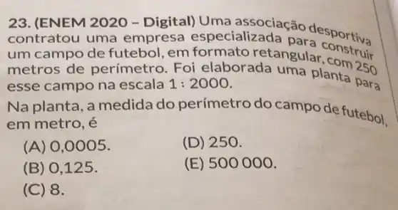 23. (ENEM 2020-Digital) Uma associação desportive
contratou uma empresa especializada podesportiva
um campo de futebol, em formato retangular
metros de perímetro. Foi elaborada uma planta para
esse campo na escala 1:2000
Na planta, a medida do perímetro do campo de futebol,
em metro, é
(A) 0 ,0005.
(D) 250.
(B) 0 ,125.
(E) 500000.
(C) 8.