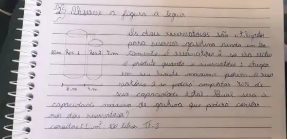 23 ilbeserve a figura a seguir
ils dois reservatórios são utilizades para reservar gasdina ainda em tra operatorname(lam) Res. 1 Res2 mathrm(rm) tamente. ell reservatório 2 so irá recher e produto quando o reservatório 1 chegar em su limite maiximo. porém, 10 reser. ratório 2 so poderá comportar 70 % de sua capacidade total. Slual sera a capacidade, maixima de gasdina que poderá constar nos dois reservatórios?
consider: 1 mathrm(~m)^3: 100 litres pi: 3
