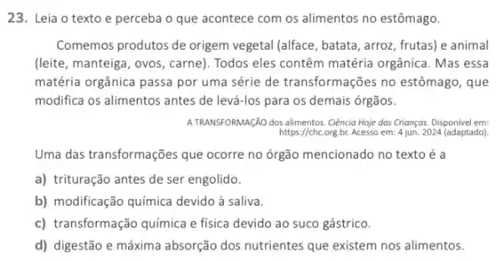 23. Leia o texto e perceba o que acontece com os alimentos no estômago.
Comemos produtos de origem vegetal (alface , batata, arroz, frutas) e animal
(leite, manteiga, ovos , carne). Todos eles contêm matéria orgânica. Mas essa
matéria orgânica passa por uma série de transformações no estômago, que
modifica os alimentos antes de levá-los para os demais órgãos.
A TRANSFORMAçãO dos alimentos. Ciêncio Hoje dos Crianços Disponivel em:
https://chc.org,br. Acesso em:4 jun. 2024 (adaptado)
Uma das transformações que ocorre no órgão mencionado no texto é a
a) trituração antes de ser engolido.
b) modificação química devido à saliva.
c) transformação química e física devido ao suco gástrico.
d) digestão e máxima absorção dos nutrientes que existem nos alimentos.