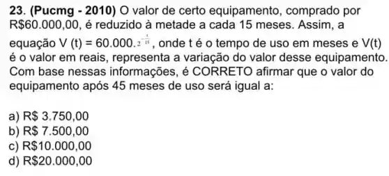 23. (Pucmg - 2010) O valor de certo equipamento , comprado por
R 60.000,00 , é reduzido à metade a cada 15 meses Assim, a
equação V(t)=60.000.2^-(t)/(15) , onde t é 0 tempo de uso em meses e V(t)
é o valor em reais , representa a variação do valor desse equipamento.
Com base nessas informações, é CORRETO afirmar que o valor do
equipamento após 45 meses de uso será igual a:
) R 3.750,00
b) R 7.500,00
c) R 10.000,00
d) R 20.000,00