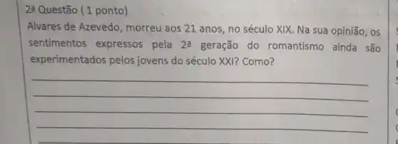 23 Questão (1 ponto)
Alvares de Azevedo , morreu aos 21 anos , no século XIX. Na sua opinião, os
sentimentos expressos pela 2a geração do romantismo ainda são
experimentados pelos jovens do século XXI?Como?
__