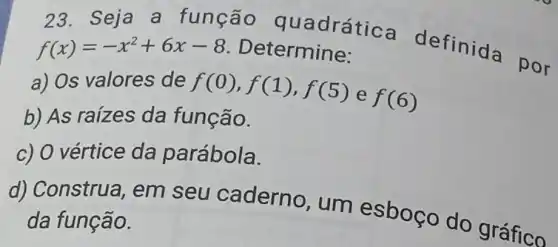 23. Seja a função q uadrática definida por f(x)=-x^2+6x-8 Determine:
a) Os valores de f(0),f(1),f(5) e f(6)
b) As raizes da função.
c) O vértice da parábola.
d) Construa , em seu caderno, um esboço do grance
da função.