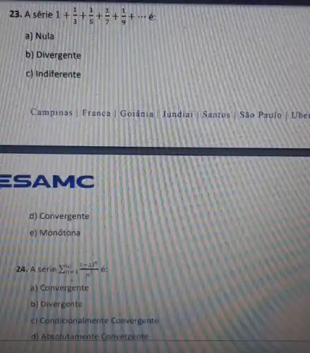 23. A série 1+(1)/(3)+(1)/(5)+(1)/(7)+(1)/(9)+... 
a) Nula
b) Divergente
c) Indiferente
is
d) Convergente
e) Monótona
24. A série sum _(n=1)^infty ((-2)^n)/(n^2)
a) Convergente
b) Divergente
c) Condicionalmente Convergente
d) Absolutamente Convergente