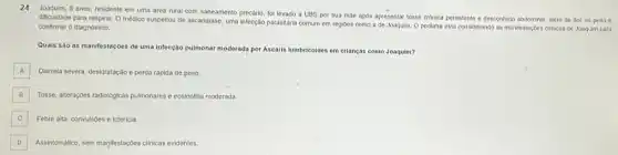 24 Joaquim, 5 anos, residente em uma area rural com saneamento precario, fol levado a UBS por sua máe apos apresentar tosse cronica persistente e desconfort abdominal, além de dor no peito e
dificuldade para respirar. O médico suspellou de ascaridiase uma intecção parasitaria comum em regioes como a de Joaquim. O pediatra esta considerando as manifestaçbes clinicas de Joaqulm para
confirmar o diagnostico.
Quais sào as manifestaçóes de uma infecção pulmonar moderada por Ascaris lumbricoldes em crianças como Joaquim?
A Diarrela severa, desidratação e perda ráplda de peso.
B Tosse, alteragbes radiologicas pulmonares e eosinofilia moderada.
C Febre alta, convulsoes e ictericia. C
D Assintomatico, sem manifestaçpes clinicas evidentes.