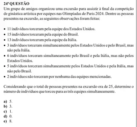 24 QUESTÃO 24^a
Um grupo de amigos organizou uma excursão para assistir à final da competição
de ginástica artistica por equipes nas Olimpiadas de Paris 2024. Dentre as pessoas
presentes na excursão, as seguintes observações foram feitas:
11 individuos torceram pela equipe dos Estados Unidos.
15 individuos torceram pela equipe do Brasil.
13 individuos torcerampela equipeda Itália
3 individuos torceram simultaneamente pelos Estados Unidos e pelo Brasil, mas
não pela Itália.
6 individuos torceram simultaneamente pelo Brasil e pela Itália, mas não pelos
Estados Unidos.
5 individuos torceram simultaneamente pelos Estados Unidos e pela Itália, mas
não pelo Brasil.
2 individuosnão torceram pornenhuma dasequipes mencionadas.
Considerando que o total de pessoas presentes na excursão era de 25 determine o
número de individuosque torceu para as três equipes simultaneamente.
a) 5.
b) 3.
c) 1.
d) 0.
e) 8.