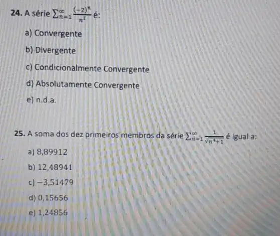 24. A série sum _(n=1)^infty ((-2)^n)/(n^2)
a) Convergente
b) Divergente
c) Condicionalmente Convergente
d) Absolutamente Convergente
e) n.d.a.
25. A soma dos dez primeiros membros da série sum _(n=1)^infty (1)/(sqrt (n^4)+1) é igual a:
a) 8,89912
b) 1248941
c) -3,51479
d) 0,15656
e) 1,24856