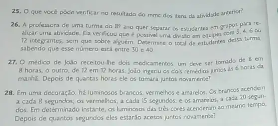 25, O que você pôde verificar no resultado do mmc dos itens da atividade anterior?
26. A professora de uma turma do 82 ano quer separar os estudantes em grupos
3,4,6 ou
alizar uma atividade. Ela verificou que é possivel uma divisão em equipes com
12 integrantes, sem que sobre alguém. Determine o total de estudantes dessa turma,
sabendo que esse número está entre 30 e 40
27. 0 médico de João receitou-lhe dois medicamentos. um deve ser tomado de 8 em
8 horas; o outro, de 12 em 12 horas João ingeriu os dois remédios juntos às 6 horas da
manhã. Depois de quantas horas ele os tomará juntos novamente?
28. Em uma decoração há luminosos brancos vermelhos e amarelos. Os brancos acendem
a cada 8 segundos os vermelhos, a cada 15 segundos; e os amarelos, a cada 20 segun-
dos. Em determinado instante os luminosos das tres cores acenderam ao mesmo tempo.
Depois de quantos segundos eles estarão acesos juntos novamente?