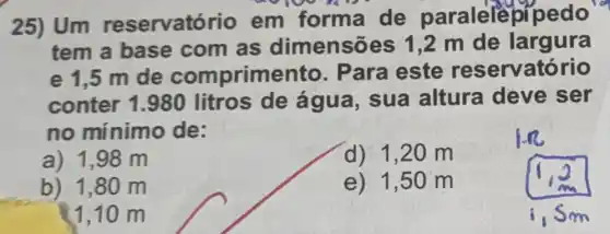 25) Um reservatório em forma de paralelel of pedo
tem a base com as dimensõ m de largura
e 1,5 m de comprime ara este reservatório
conter 1.980 litros de água, sua altura deve ser
no mínimo de:
a) 1,98 m
d) 1,20 m
b) 1,80 m
e) 1,50 m
1,10 m