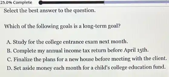 25.0%  Complete
Select the best answer to the question.
Which of the following goals is a long-term goal?
A. Study for the college entrance exam next month.
B. Complete my annual income tax return before April 15th.
C. Finalize the plans for a new house before meeting with the client.
D. Set aside money each month for a child's college education fund.