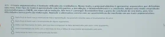 2/5-0 texto argumentativo e bastante utilizado em vestibulares. Nesse texto,o principal objetivo e apresentar argumentos que delendam
uma tese. Esse tipo de texto apresentado com trés partes:a introdução, o desenvol Ivimento c a conclus io. Juliano está muito em penhado
nos estudos para o ENEM em especial na redação. Seu foco consequir desenvolver bem a parte da conclusão do seu texto, pois tem
diliculdades nessa parte da elaboração. Assinale a alternativa com as caracteristicas da conclusão cm um texto argumentativo.
Parte final do texto com a retemada da tese e apresentação das possiveis solurites para os levantamentos do autor.
Parte final do texto com a levantamento de algans argumentos.
Parte mais importante do texto, pois nos leva a comprovar es fatos apresentados pelo autor como argumento.
Parte intermediarla do texto com a retomada da tese e defesa de argumentos apresentados pelo autor.
Parte inidal do texto com a apresentação da tese.