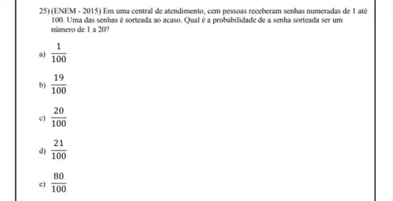 25)(ENEM - 2015) Em uma central de atendimento, cem pessoas receberam senhas numeradas de 1 até
100. Uma das senhas é sorteada ao acaso Qual é a probabilidade de a senha sorteada ser um
número de 1 a 20?
a) (1)/(100)
b) (19)/(100)
c) (20)/(100)
d) (21)/(100)
(80)/(100)