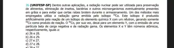 26 (UNIFESP-SP) Dentre outras aplicações, a radiação nuclear pode ser preservação
de alimentos, eliminação de insetos, bactérias e outros microorganismos eventualmente presentes
em grãos e para evitar que certas raizes brotem durante o armazenamento. Um dos métodos mais
empregados utiliza a radiação gama emitida pelo isótopo {}^60Co . Este isótopo é produzido
{}^60Co como produto de reação. 0^60Co , por sua vez, decai para um elemento Y , com a emissão de uma
artificialmente pela reação de um isótopo do elemento químico X com um nêutron, gerando somente
partícula beta de carga negativa e de radiação gama . Os elementos X e Y têm números atômicos,
respectivamente, iguais a:
a) 26 e 28.
b) 26 e 29.
27e27.
d) 27 e 28.
el2ae 27