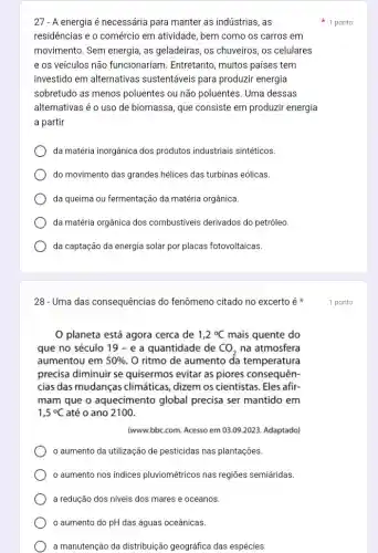 27- A energia é necessária para manter as indústrias ,as
residências e o comércic em atividade, bem como os carros em
movimento. Sem energia, as geladeiras, os chuveiros, os celulares
e os veículos não funcionariam. Entretanto , muitos países tem
investido em alternativas sustentáveis para produzir energia
sobretudo as menos poluentes ou não poluentes Uma dessas
alternativas é o uso de biomassa, que consiste em produzir energia
a partir
da matéria inorgânica dos produtos industriais sintéticos.
do movimento das grandes hélices das turbinas eólicas.
da queima ou fermentação da matéria orgânica.
da matéria orgânica dos combustiveis derivados do petróleo.
da captação da energia solar por placas fotovoltaicas.
28- Uma das consequências do fenômeno citado no excerto é
planeta está agora cerca de 1,2^circ C mais quente do
que no século 19-e a quantidade de CO_(2) na atmosfera
aumentou em 50%  O ritmo de aumento da temperatura
precisa diminuir se quisermos evitar as piores consequên-
cias das mudanças climáticas, dizem os cientistas. Eles afir.
mam que o aquecimento global precisa ser mantido em
1,5^circ C até o ano 2100.
(www.bbc.com. Acesso em 03 .09.2023. Adaptado)
aumento da utilização de pesticidas nas plantações.
aumento nos índices pluviométricos nas regiōes semiáridas.
a redução dos niveis dos mares e oceanos.
aumento do pH das águas oceânicas.
a manutenção da distribuição geográfica das espécies.
1 ponto
1 ponto