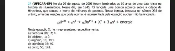 27 (UFSCAR-SP) No dia 06 de agosto de 2005 foram lembrados os 60 anos de uma data triste na
história da Humanidade . Nesse dia, em 1945 foi lançada uma bomba atômica sobre a cidade de
Hiroshima, que causou a morte de milhares de pessoas. Nessa bomba , baseada no isótopo 235 de
urânio, uma das reações que pode ocorrer é representada pela equação nuclear não balanceada:
(}_{92)U^235+on^1arrow _(56)Ba^141+_(0)X^n+3_(0)n^1+energia
Nesta equação X, i e n representam , respectivamente:
a) partícula alfa
b) pósitron; 1; 0.
c) argônio;18; 39,9.
d) criptônio; 36; 92.
e) bário; 56;141.