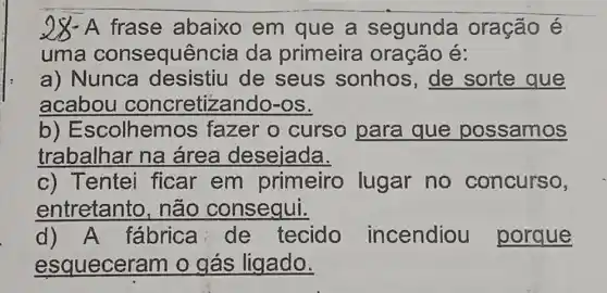 28- A frase abaixo em que a segunda oração é
uma consequê ncia da primeira oração é:
a) Nunca desistiu de seus sonhos , de sorte que
acabou concretizando-os.
b)Escolhemos fazer o curso para que possamos
trabalhar na área desejada.
c) Tentei ficar em primeiro lugar no concurso,
entretanto , não consequi.
d) A fabrica de tecido incendiou porque
esqueceram o gás ligado.