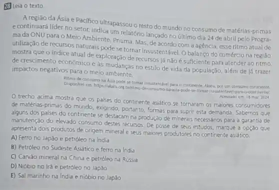 28 Leia o texto
A regiǎo da Ásia e Pacifico ultrapassou o resto do mundo no consumo de matérias-primas
e continuará líder no setor, indica um relatório lançado no último dia 24 de abril pelo Progra-
ma da ONU para - Meio Ambiente, Pnuma Mas, de acordo com a agencia, esse ritmo atual de
utilização de recursos naturais pode se tornar insustentável Obalanço do comércio na regiǎo
mostra que o índice atual de exploração de recursos iá nãoé suficiente para atender ao ritmo
de crescimento econômico e as mudanças no estilo de vida da população além de lá trazer
impactos negativos para o meio ambiente.
Ritmo de consumona Asia pode setomar Insustentavel para o continente Natu, poc um consumo consclente
Disponlvel em: https:/akatuong brihtmo-de-consumo-na-asia-podele se formula/insustentavel-parao-continentel
Acessado em 18 mar 2024
trecho acima mostra que os palses do continente asiático se tornaram os malores consumidores
de matérias-primas do mundo, exigindo, portanto, formas para suprir esta demanda Sabemos que
alguns dos palses do continente se destacam na produção de minerais necessários para a garantia de
manutenção do elevado consumo destes recursos. De posse de seus estudos, marque a opção que
apresenta dois produtos de origem mineral e seus maiores produtores no continente asiático.
A) Ferro no Japáo e petróleo na India
B) Petróleo no Sudeste Asiático e ferro na India
C) Carvào mineral na China e petróleo na Rússia
D) Nióbio no lrǎ e petróleo no Japǎo
E) Sal marinho na India e nióbio no Japǎo