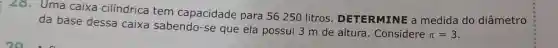 28. Uma caixa cilíndrica tem capacidade para 56 250 litros . DETERMINE a medida do diâmetro
da base dessa caixa sabendo-se que ela possui 3 m de altura . Considere
pi =3