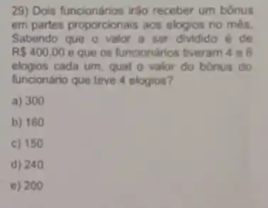 29) Dois funcionários irão receber um bônus
em partes proporcionais aos elogios no mès.
Sabendo que o valor a ser dividido de
R 400,00 e que os funcionários tiveram 4 e 6
elogios cada um, qual o valor do bónus do
funcionário que teve 4 elogios?
a) 300
b) 160
c) 150
d) 240
e) 200