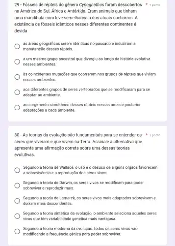 29 - Fósseis de répteis do gênero Cynognathus foram descobertos 1 ponto
na América do Sul Africa e Antártida. Eram animais que tinham
uma mandibula com leve semelhança a dos atuais cachorros. A
existência de fósseis idênticos nesses diferentes continentes é
devida
às áreas geográficas serem idênticas no passado e induziram a
manutenção desses répteis.
a um mesmo grupo ancestral que divergiu ao longo da história evolutiva
nesses ambientes.
às coincidentes mutações que ocorreram nos grupos de répteis que viviam
nesses ambientes.
aos diferentes grupos de seres vertebrados que se modificaram para se
adaptar ao ambiente.
ao surgimento simultâneo desses répteis nessas áreas e posterior
adaptaçōes a cada ambiente.
30-As teorias da evolução são fundamentais para se entender os 1 ponto
seres que viveram e que vivem na Terra Assinale a alternativa que
apresenta uma afirmação correta sobre uma dessas teorias
evolutivas.
Segundo a teoria de Wallace, o uso e o desuso de a Iguns órgãos favorecem
a sobrevivência e a reprodução dos seres vivos.
Segundo a teoria de Darwin, os seres vivos se modificam para poder
sobreviver e reproduzir mais.
Segundo a teoria de Lamarck, os seres vivos mais adaptados sobreviveme
deixam mais descendentes.
Segundo a teoria sintética da evolução, o ambiente seleciona aqueles seres
vivos que têm variabilidade genética mais vantajosa.
Segundo a teoria moderna da evolução, todos os seres vivos vão
modificando a frequência gênica para poder sobreviver.