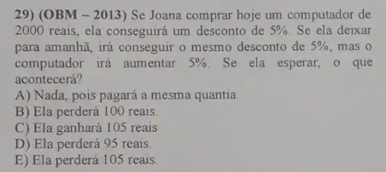 29) (OBM - 2013)) Se Joana comprar hoje um computador de
2000 reais, ela conseguirá um desconto de 5%  Se ela deixar
para amanhã, irá conseguir o mesmo desconto de 5%  mas o
computador irá aumentar 5%  Se ela esperar, o que
acontecerá?
A) Nada, pois pagará a mesma quantia.
B) Ela perderá 100 reals.
C) Ela ganhará 105 reais
D) Ela perderá 95 reais.
E) Ela perderá 105 reais.